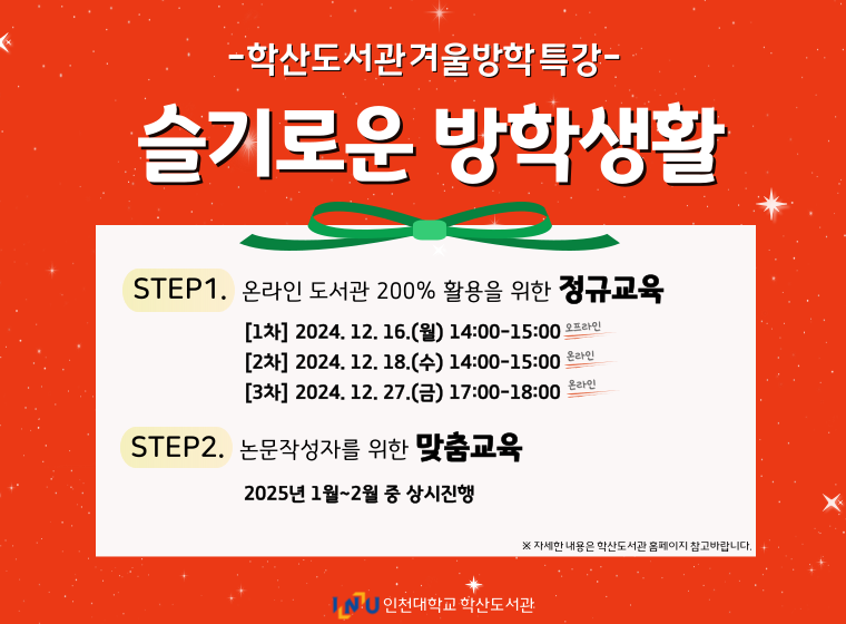 학산도서관 겨울방학특강 슬기로운 방학생활 STEP1. 온라인 도서관 200% 활용을 위한 정규교육 1차 2024.12.16.(월) 14:00-15:00 2차 2024.12.18.(수) 14:00-15:00 3차 2024.12.27.(금) 17:00-18:00  STEP2. 논문작성자를 위한 맞춤교육 2025년 1월~2월 중 상시진행  자세한 내용은 학산도서관 홈페이지 참고바랍니다. 인천대학교 학산도서관